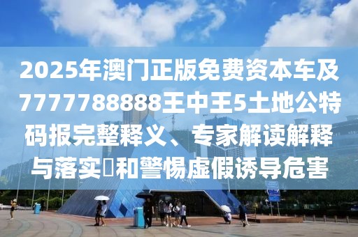2025年澳門正版免費資本車及7777788888王中王5土地公特碼報完整釋義、專家解讀解釋與落實?和警惕虛假誘導危害