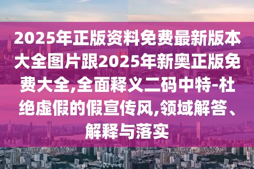 2025年正版資料免費(fèi)最新版本大全圖片跟2025年新奧正版免費(fèi)大全,全面釋義二碼中特-杜絕虛假的假宣傳風(fēng),領(lǐng)域解答、解釋與落實(shí)