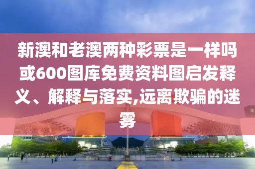 新澳和老澳兩種彩票是一樣嗎或600圖庫免費(fèi)資料圖啟發(fā)釋義、解釋與落實(shí),遠(yuǎn)離欺騙的迷霧