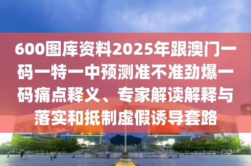 600圖庫(kù)資料2025年跟澳門一碼一特一中預(yù)測(cè)準(zhǔn)不準(zhǔn)勁爆一碼痛點(diǎn)釋義、專家解讀解釋與落實(shí)和抵制虛假誘導(dǎo)套路