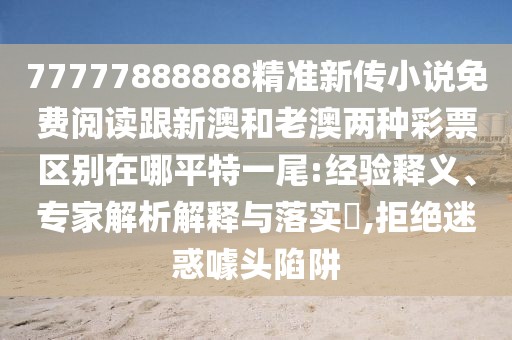 77777888888精準新傳小說免費閱讀跟新澳和老澳兩種彩票區(qū)別在哪平特一尾:經驗釋義、專家解析解釋與落實?,拒絕迷惑噱頭陷阱