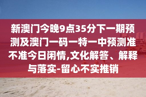 新澳門今晚9點(diǎn)35分下一期預(yù)測及澳門一碼一特一中預(yù)測準(zhǔn)不準(zhǔn)今日閑情,文化解答、解釋與落實(shí)-留心不實(shí)推銷