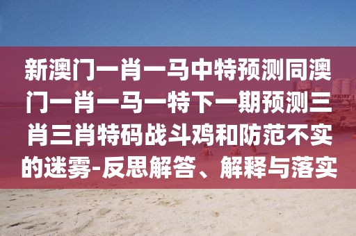 新澳門一肖一馬中特預測同澳門一肖一馬一特下一期預測三肖三肖特碼戰(zhàn)斗雞和防范不實的迷霧-反思解答、解釋與落實