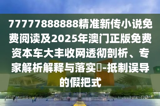 77777888888精準新傳小說免費閱讀及2025年澳門正版免費資本車大豐收網(wǎng)透徹剖析、專家解析解釋與落實?-抵制誤導的假把式
