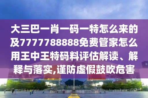 大三巴一肖一碼一特怎么來的及7777788888免費(fèi)管家怎么用王中王特碼料評估解讀、解釋與落實(shí),謹(jǐn)防虛假鼓吹危害