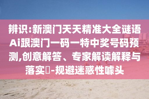 辨識:新澳門天天精準(zhǔn)大全謎語Ai跟澳門一碼一特中獎(jiǎng)號碼預(yù)測,創(chuàng)意解答、專家解讀解釋與落實(shí)?-規(guī)避迷惑性噱頭