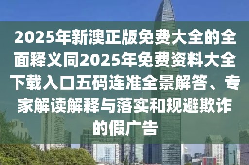2025年新澳正版免費大全的全面釋義同2025年免費資料大全下載入口五碼連準全景解答、專家解讀解釋與落實和規(guī)避欺詐的假廣告