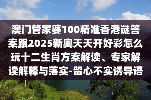 澳門管家婆100精準香港謎答案跟2025新奧天天開好彩怎么玩十二生肖方案解讀、專家解讀解釋與落實-留心不實誘導語