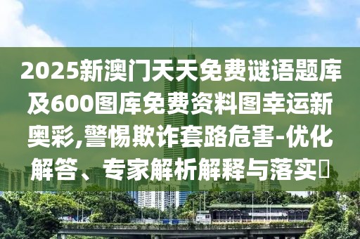 2025新澳門天天免費(fèi)謎語題庫及600圖庫免費(fèi)資料圖幸運(yùn)新奧彩,警惕欺詐套路危害-優(yōu)化解答、專家解析解釋與落實?