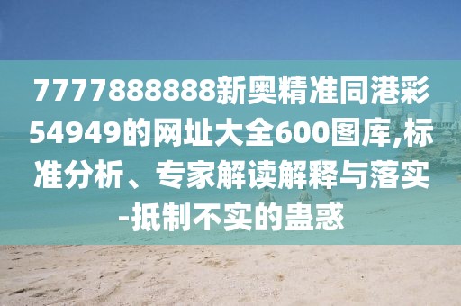 7777888888新奧精準(zhǔn)同港彩54949的網(wǎng)址大全600圖庫,標(biāo)準(zhǔn)分析、專家解讀解釋與落實(shí)-抵制不實(shí)的蠱惑