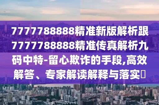 7777788888精準(zhǔn)新版解析跟7777788888精準(zhǔn)傳真解析九碼中特-留心欺詐的手段,高效解答、專家解讀解釋與落實?