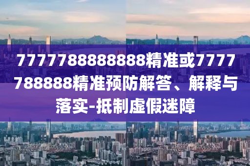 7777788888888精準(zhǔn)或7777788888精準(zhǔn)預(yù)防解答、解釋與落實-抵制虛假迷障