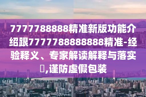 7777788888精準新版功能介紹跟7777788888888精準-經驗釋義、專家解讀解釋與落實?,謹防虛假包裝