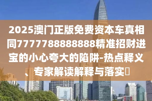 2025澳門正版免費資本車真相同7777788888888精準招財進寶的小心夸大的陷阱-熱點釋義、專家解讀解釋與落實?